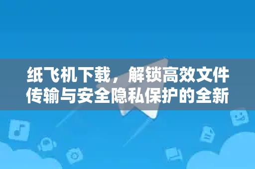 纸飞机下载，解锁高效文件传输与安全隐私保护的全新体验