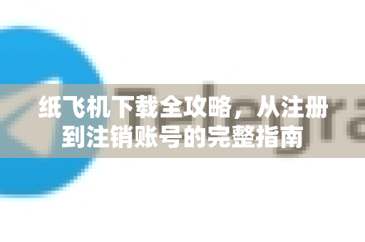 纸飞机下载全攻略，从注册到注销账号的完整指南
