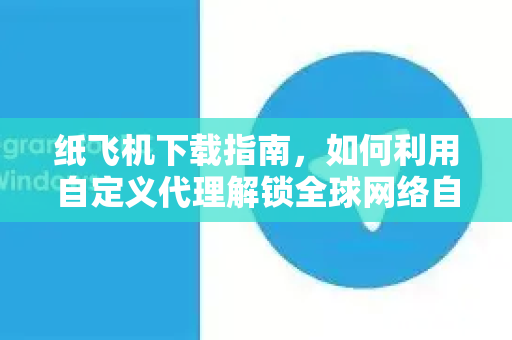 纸飞机下载指南，如何利用自定义代理解锁全球网络自由