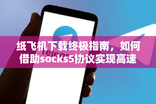 纸飞机下载终极指南，如何借助socks5协议实现高速稳定连接
