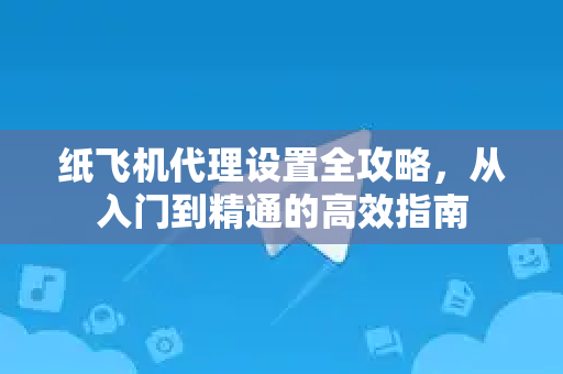 纸飞机代理设置全攻略，从入门到精通的高效指南