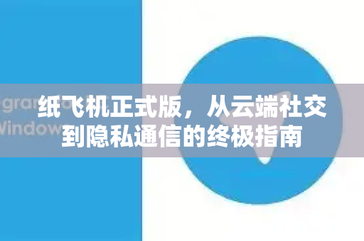 纸飞机正式版，从云端社交到隐私通信的终极指南