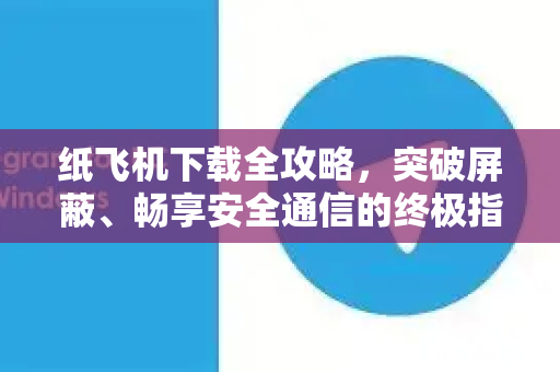 纸飞机下载全攻略，突破屏蔽、畅享安全通信的终极指南