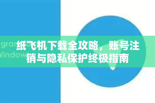 纸飞机下载全攻略，账号注销与隐私保护终极指南