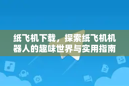 纸飞机下载，探索纸飞机机器人的趣味世界与实用指南