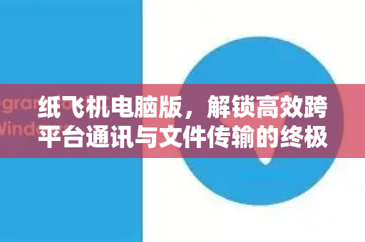 纸飞机电脑版，解锁高效跨平台通讯与文件传输的终极指南