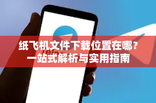 纸飞机文件下载位置在哪？一站式解析与实用指南-第1张图片-纸飞机下载官网 - 纸飞机PC桌面版 | 官方下载中心