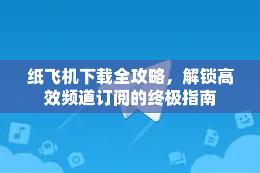纸飞机下载全攻略，解锁高效频道订阅的终极指南