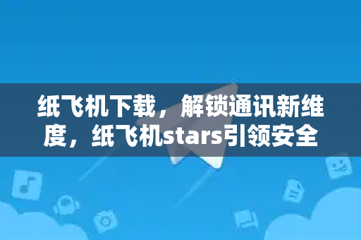 纸飞机下载，解锁通讯新维度，纸飞机stars引领安全畅聊