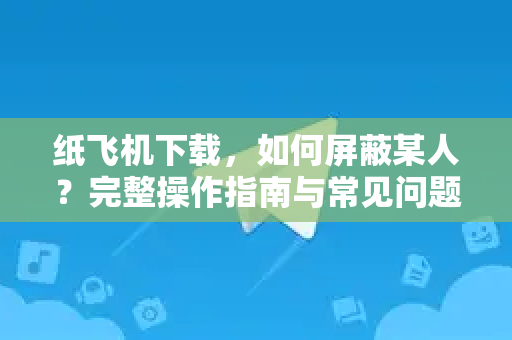 纸飞机下载，如何屏蔽某人？完整操作指南与常见问题解答-第1张图片-纸飞机下载官网 - 纸飞机PC桌面版 | 官方下载中心