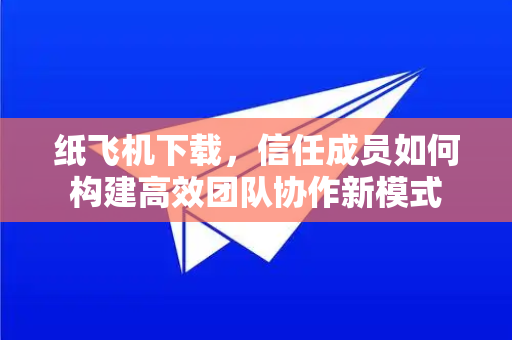 纸飞机下载，信任成员如何构建高效团队协作新模式-第1张图片-纸飞机下载官网 - 纸飞机PC桌面版 | 官方下载中心