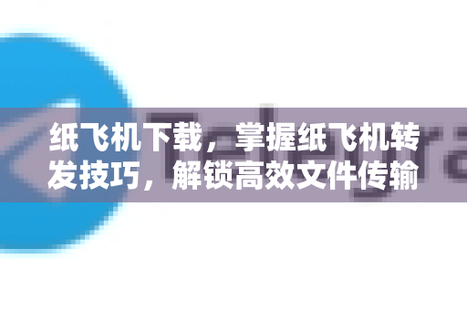 纸飞机下载，掌握纸飞机转发技巧，解锁高效文件传输新体验