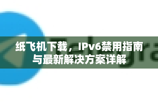 纸飞机下载，IPv6禁用指南与最新解决方案详解